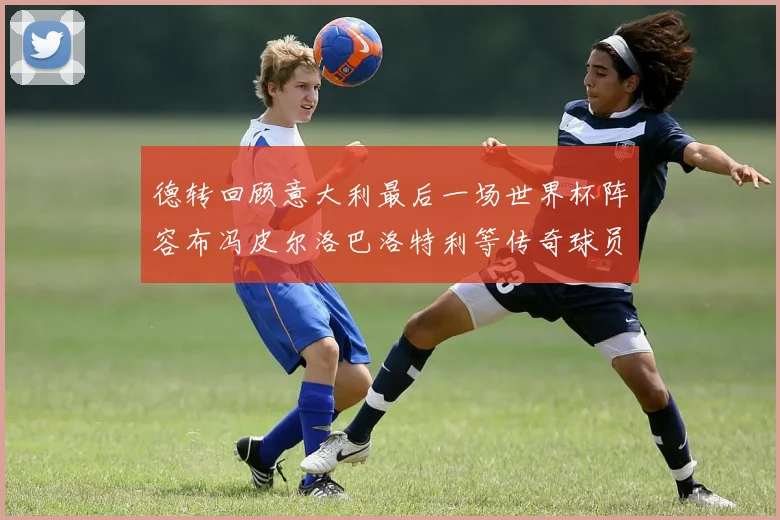 德转回顾意大利最后一场世界杯阵容布冯皮尔洛巴洛特利等传奇球员在列