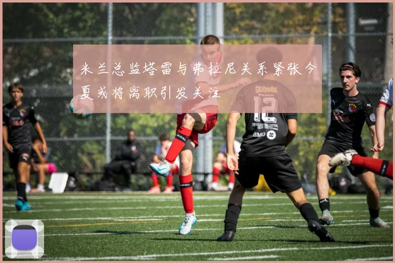 米兰总监塔雷与弗拉尼关系紧张今夏或将离职引发关注