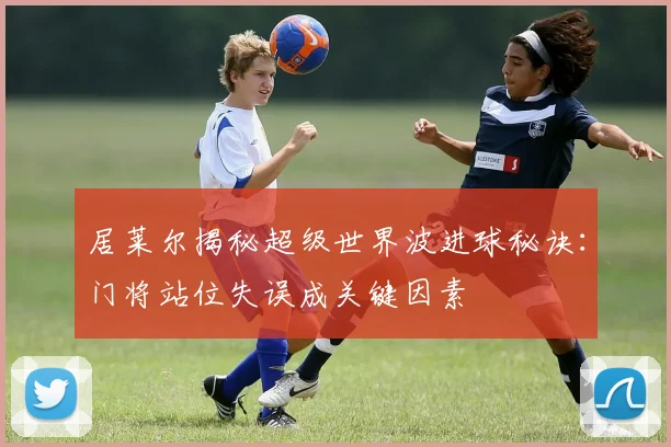居莱尔揭秘超级世界波进球秘诀：门将站位失误成关键因素