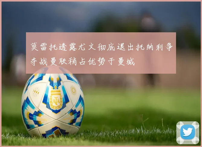 莫雷托透露尤文彻底退出托纳利争夺战曼联稍占优势于曼城