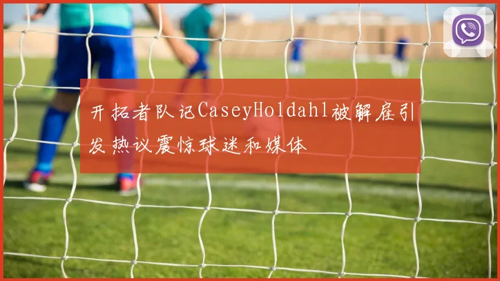 开拓者队记CaseyHoldahl被解雇引发热议震惊球迷和媒体