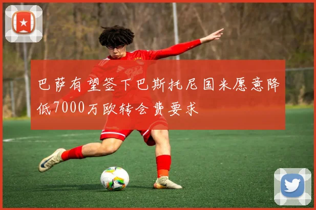 巴萨有望签下巴斯托尼国米愿意降低7000万欧转会费要求