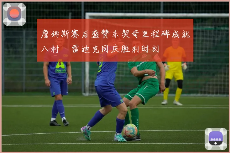 詹姆斯赛后盛赞东契奇里程碑成就八村塁雷迪克同庆胜利时刻