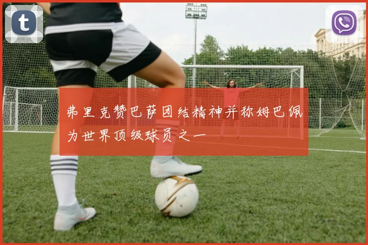 弗里克赞巴萨团结精神并称姆巴佩为世界顶级球员之一