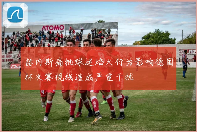 赫内斯痛批球迷焰火行为影响德国杯决赛视线造成严重干扰
