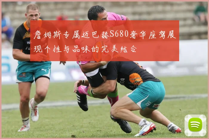 詹姆斯专属迈巴赫S680奢华座驾展现个性与品味的完美结合