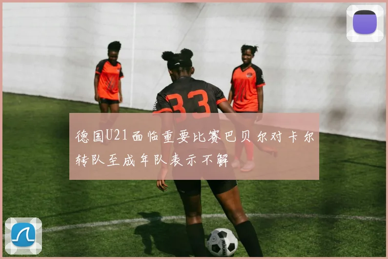 德国U21面临重要比赛巴贝尔对卡尔转队至成年队表示不解