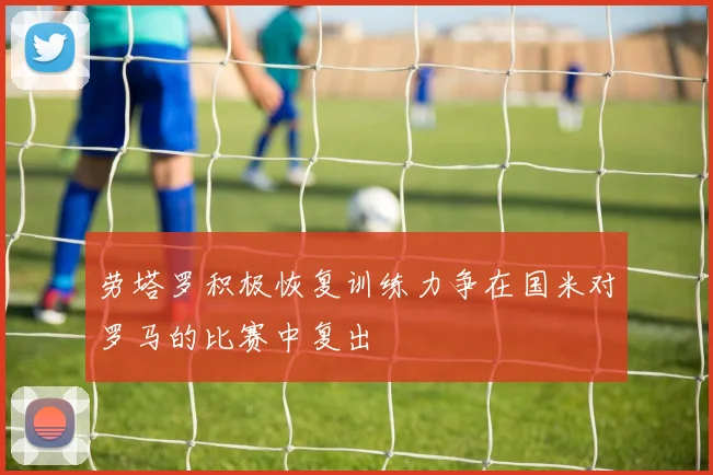 劳塔罗积极恢复训练力争在国米对罗马的比赛中复出