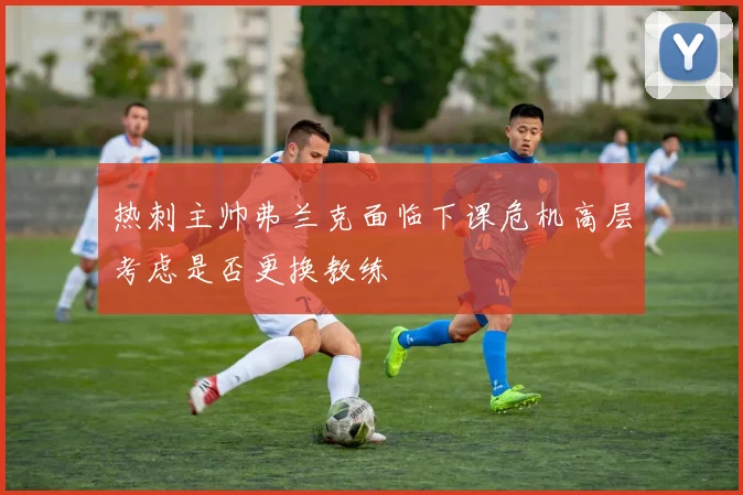 热刺主帅弗兰克面临下课危机高层考虑是否更换教练