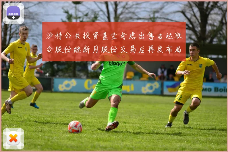 沙特公共投资基金考虑出售吉达联合股份继新月股份交易后再度布局调整