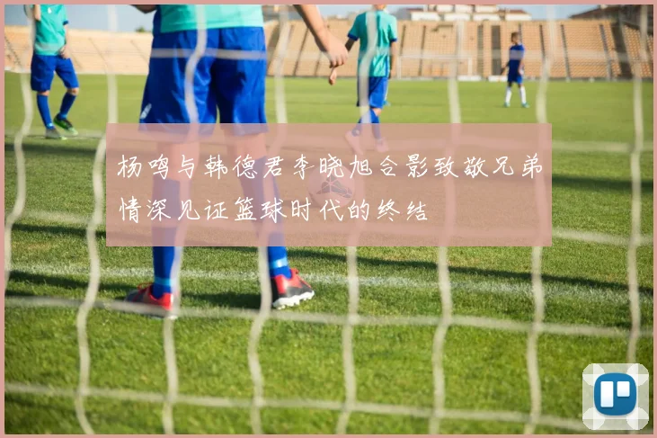 杨鸣与韩德君李晓旭合影致敬兄弟情深见证篮球时代的终结