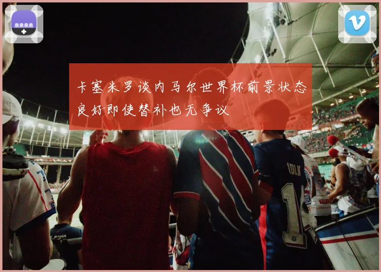 卡塞米罗谈内马尔世界杯前景状态良好即使替补也无争议