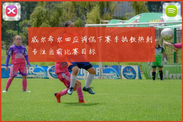 威尔希尔回应调侃下赛季执教热刺专注当前比赛目标