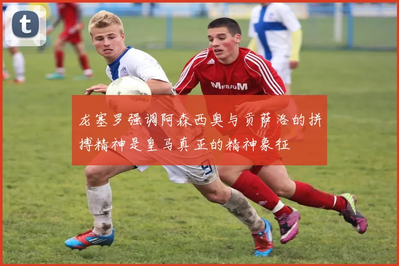 龙塞罗强调阿森西奥与贡萨洛的拼搏精神是皇马真正的精神象征