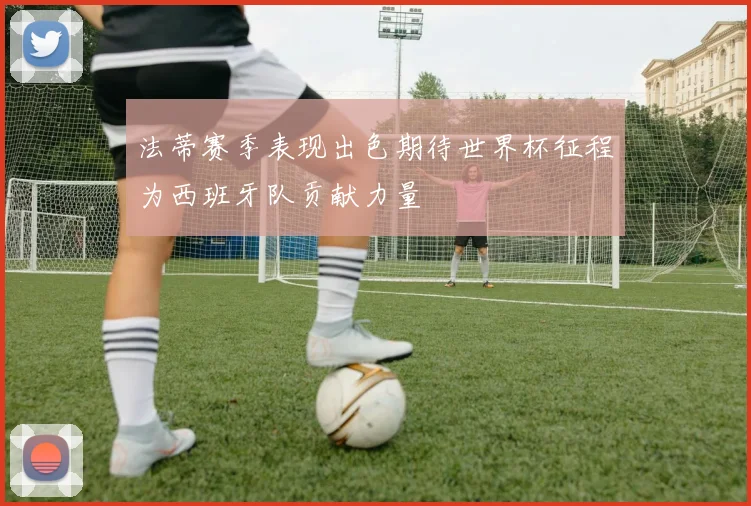 法蒂赛季表现出色期待世界杯征程为西班牙队贡献力量