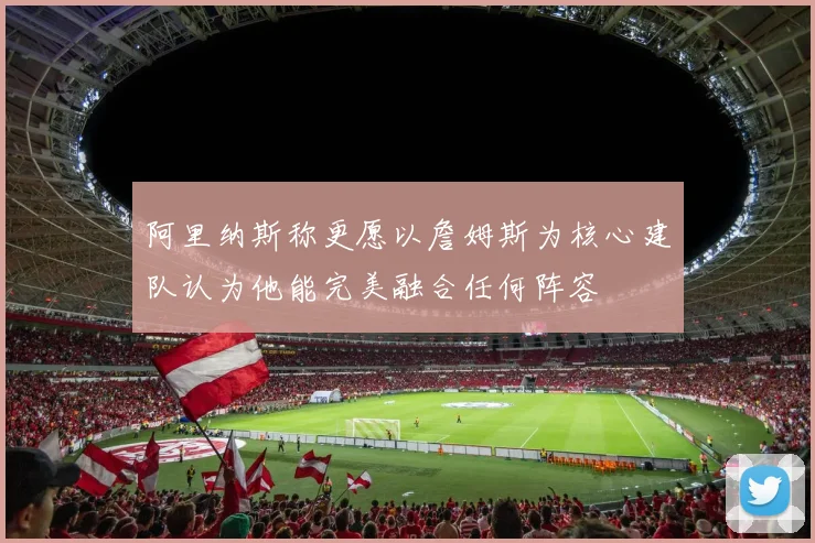 阿里纳斯称更愿以詹姆斯为核心建队认为他能完美融合任何阵容