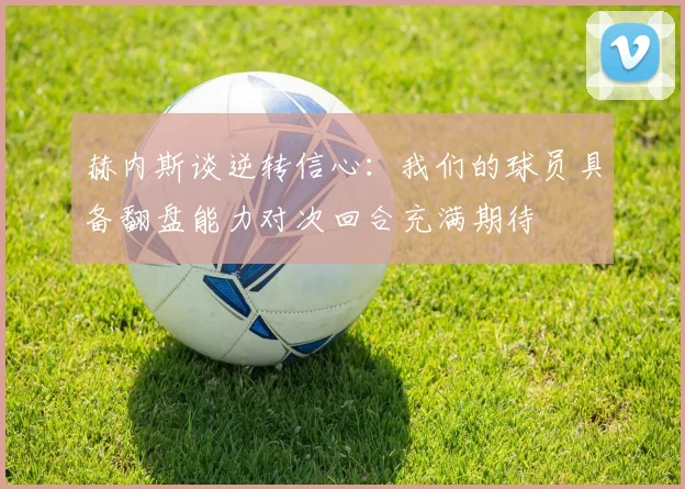 赫内斯谈逆转信心：我们的球员具备翻盘能力对次回合充满期待