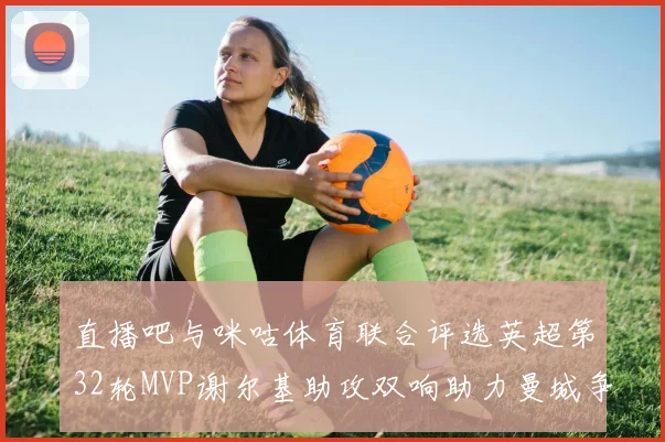直播吧与咪咕体育联合评选英超第32轮MVP谢尔基助攻双响助力曼城争冠