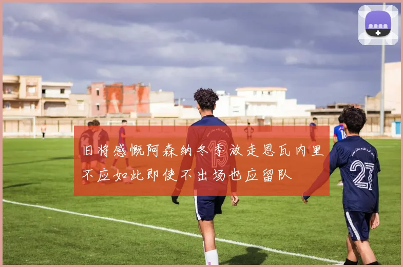 旧将感慨阿森纳冬季放走恩瓦内里不应如此即使不出场也应留队
