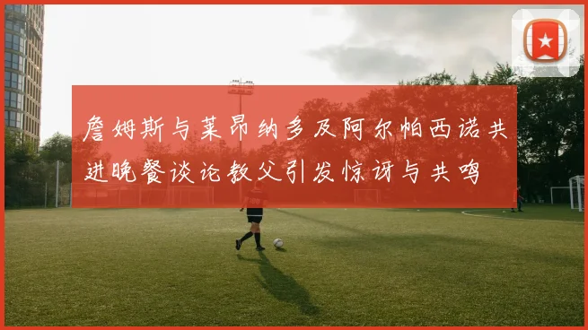 詹姆斯与莱昂纳多及阿尔帕西诺共进晚餐谈论教父引发惊讶与共鸣