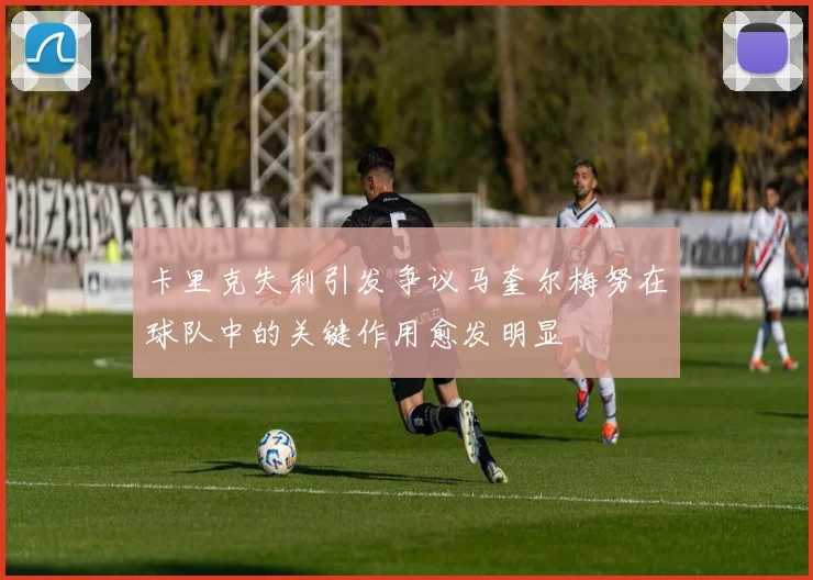 卡里克失利引发争议马奎尔梅努在球队中的关键作用愈发明显
