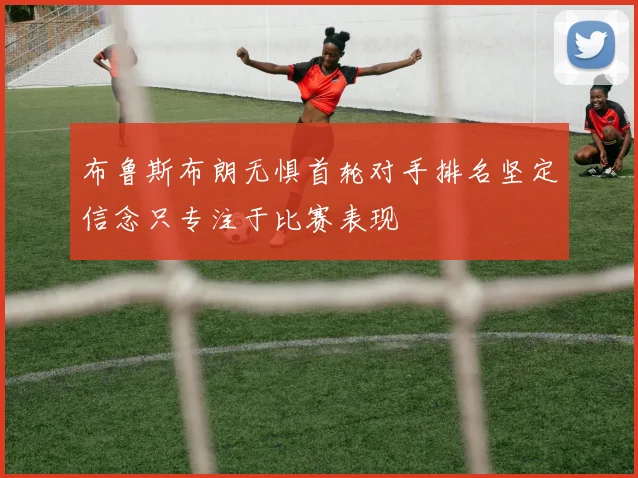 布鲁斯布朗无惧首轮对手排名坚定信念只专注于比赛表现