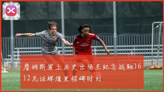 詹姆斯穿上历史出场王纪念战靴1612见证辉煌里程碑时刻
