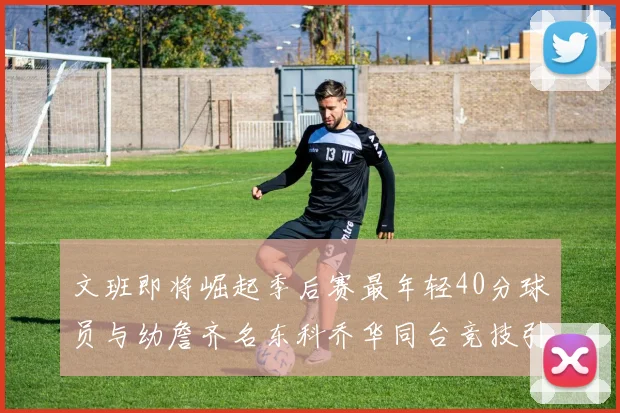 文班即将崛起季后赛最年轻40分球员与幼詹齐名东科乔华同台竞技引关注