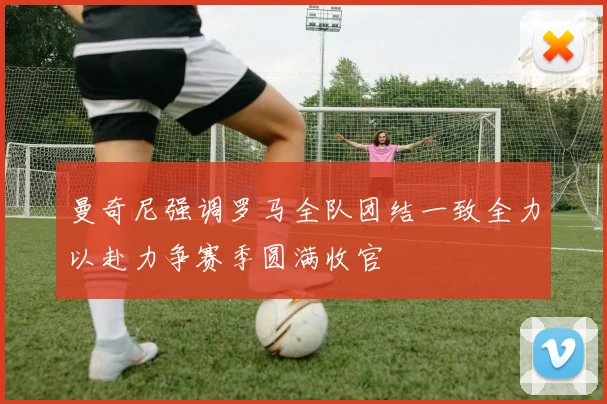 曼奇尼强调罗马全队团结一致全力以赴力争赛季圆满收官