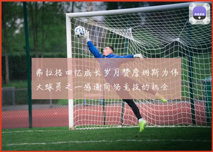 弗拉格回忆成长岁月赞詹姆斯为伟大球员之一感谢同场竞技的机会