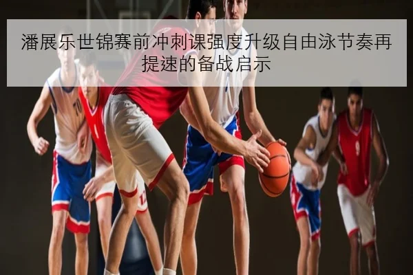 潘展乐世锦赛前冲刺课强度升级自由泳节奏再提速的备战启示